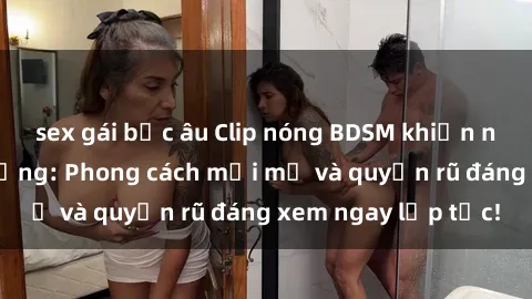 sex gái bắc âu Clip nóng BDSM khiến người xem phát cuồng: Phong cách mới mẻ và quyến rũ đáng xem ngay lập tức!