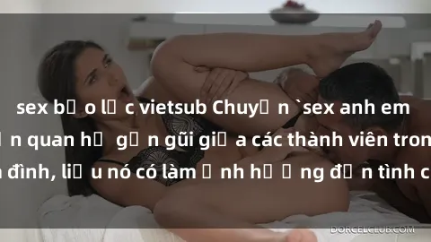 sex bạo lực vietsub Chuyện `sex anh em ruột` - Đề cập đến quan hệ gần gũi giữa các thành viên trong gia đình, liệu nó có làm ảnh hưởng đến tình cảm gia đình hay không?