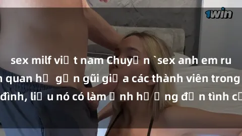 sex milf việt nam Chuyện `sex anh em ruột` - Đề cập đến quan hệ gần gũi giữa các thành viên trong gia đình, liệu nó có làm ảnh hưởng đến tình cảm gia đình hay không?