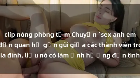 clip nóng phòng tắm Chuyện `sex anh em ruột` - Đề cập đến quan hệ gần gũi giữa các thành viên trong gia đình, liệu nó có làm ảnh hưởng đến tình cảm gia đình hay không?