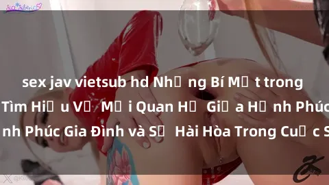 sex jav vietsub hd Những Bí Mật trong Tình Dục Gia Đình: Tìm Hiểu Về Mối Quan Hệ Giữa Hạnh Phúc Gia Đình và Sự Hài Hòa Trong Cuộc Sống Tình Dục
