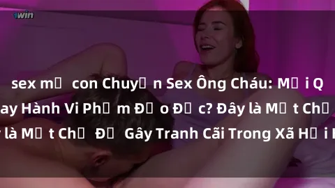 sex mẹ con Chuyện Sex Ông Cháu: Mối Quan Hệ Gia Đình Hay Hành Vi Phạm Đạo Đức? Đây là Một Chủ Đề Gây Tranh Cãi Trong Xã Hội Hiện Nay.