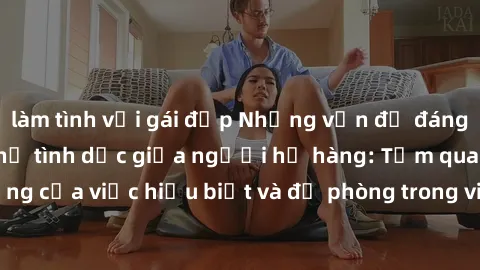 làm tình với gái đẹp Những vấn đề đáng quan tâm về quan hệ tình dục giữa người họ hàng: Tầm quan trọng của việc hiểu biết và đề phòng trong việc tiếp xúc trong gia đình.