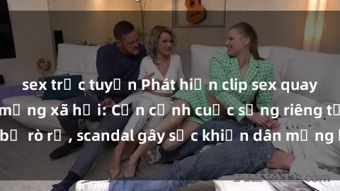 sex trực tuyến Phát hiện clip sex quay lén hot nhất trên mạng xã hội: Cận cảnh cuộc sống riêng tư bị rò rỉ, scandal gây sốc khiến dân mạng không khỏi bàng hoàng