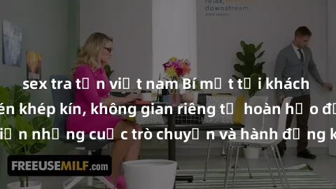 sex tra tấn việt nam Bí mật tại khách sạn: Phòng quay lén khép kín, không gian riêng tư hoàn hảo để thực hiện những cuộc trò chuyện và hành động không bị người khác phát hiện.