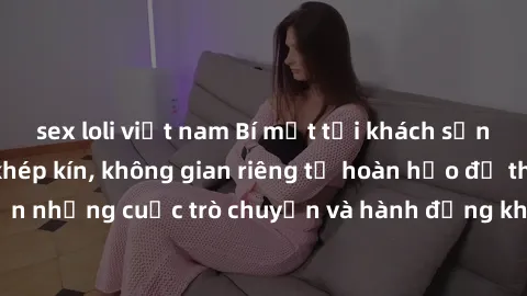 sex loli việt nam Bí mật tại khách sạn: Phòng quay lén khép kín, không gian riêng tư hoàn hảo để thực hiện những cuộc trò chuyện và hành động không bị người khác phát hiện.
