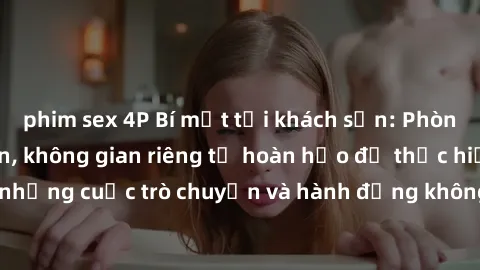 phim sex 4P Bí mật tại khách sạn: Phòng quay lén khép kín, không gian riêng tư hoàn hảo để thực hiện những cuộc trò chuyện và hành động không bị người khác phát hiện.