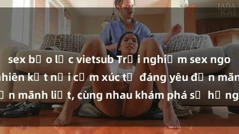 sex bạo lực vietsub Trải nghiệm sex ngoài trời: Khi thiên nhiên kết nối cảm xúc từ đáng yêu đến mãnh liệt, cùng nhau khám phá sự hứng khởi và thú vị.