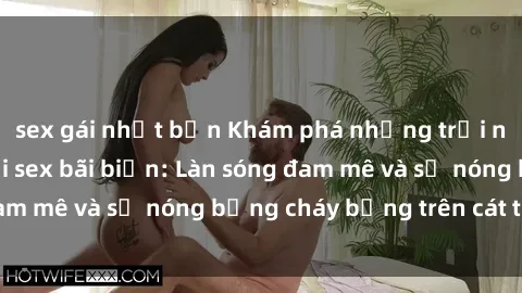 sex gái nhật bản Khám phá những trải nghiệm độc đáo tại sex bãi biển: Làn sóng đam mê và sự nóng bỏng cháy bỏng trên cát trắng