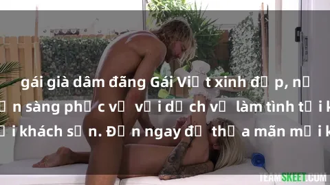 gái già dâm đãng Gái Việt xinh đẹp, nồng nàn tình cảm, sẵn sàng phục vụ với dịch vụ làm tình tại khách sạn. Đến ngay để thỏa mãn mọi khao khát của bạn!