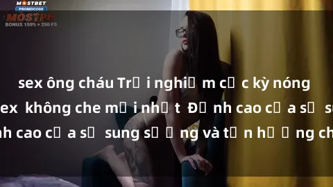 sex ông cháu Trải nghiệm cực kỳ nóng bỏng trong phim sex  không che mới nhất  Đỉnh cao của sự sung sướng và tận hưởng chân thật
