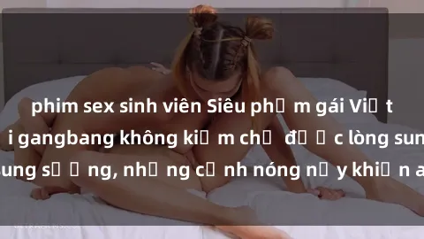 phim sex sinh viên Siêu phẩm gái Việt tham gia trong buổi gangbang không kiềm chế được lòng sung sướng, những cảnh nóng nảy khiến ai cũng phải mãn nhãn