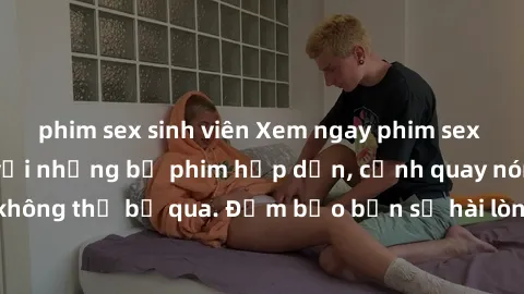 phim sex sinh viên Xem ngay phim sex bukkake hàng đầu với những bộ phim hấp dẫn, cảnh quay nóng bỏng không thể bỏ qua. Đảm bảo bạn sẽ hài lòng với trải nghiệm mới lạ này!