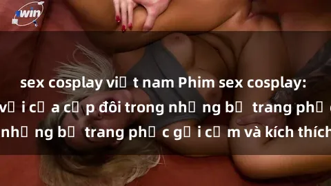 sex cosplay việt nam Phim sex cosplay: Trải nghiệm tuyệt vời của cặp đôi trong những bộ trang phục gợi cảm và kích thích