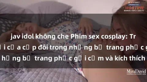 jav idol không che Phim sex cosplay: Trải nghiệm tuyệt vời của cặp đôi trong những bộ trang phục gợi cảm và kích thích