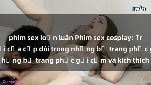 phim sex loạn luân Phim sex cosplay: Trải nghiệm tuyệt vời của cặp đôi trong những bộ trang phục gợi cảm và kích thích