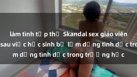 làm tình tập thể Skandal sex giáo viên: Sự thật đằng sau việc học sinh bị lạm dụng tình dục trong trường học