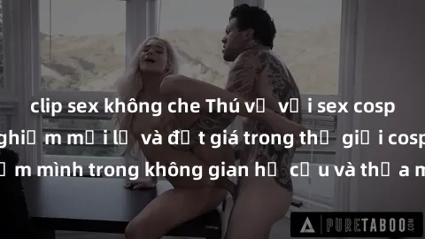 clip sex không che Thú vị với sex cosplay anime: Trải nghiệm mới lạ và đắt giá trong thế giới cosplay! Đắm mình trong không gian hư cấu và thỏa mãn niềm đam mê của bạn!