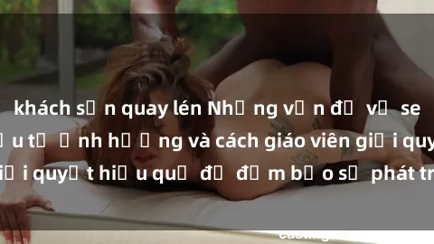 khách sạn quay lén Những vấn đề về sex học sinh: Các yếu tố ảnh hưởng và cách giáo viên giải quyết hiệu quả để đảm bảo sự phát triển toàn diện.