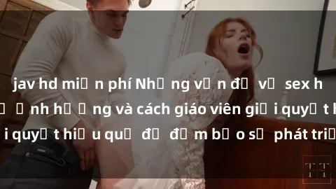 jav hd miễn phí Những vấn đề về sex học sinh: Các yếu tố ảnh hưởng và cách giáo viên giải quyết hiệu quả để đảm bảo sự phát triển toàn diện.