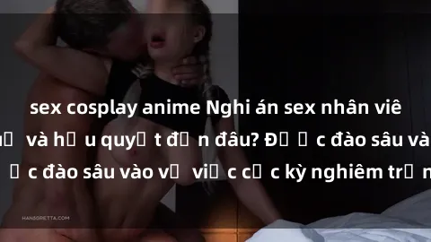 sex cosplay anime Nghi án sex nhân viên nhà hàng: Hậu quả và hậu quyết đến đâu? Được đào sâu vào vụ việc cực kỳ nghiêm trọng này.