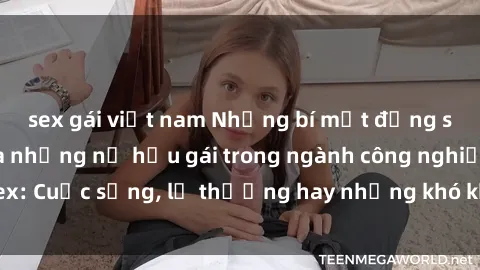 sex gái việt nam Những bí mật đằng sau cuộc sống của những nữ hầu gái trong ngành công nghiệp sex: Cuộc sống, lẽ thường hay những khó khăn mà họ phải đối mặt.
