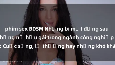 phim sex BDSM Những bí mật đằng sau cuộc sống của những nữ hầu gái trong ngành công nghiệp sex: Cuộc sống, lẽ thường hay những khó khăn mà họ phải đối mặt.