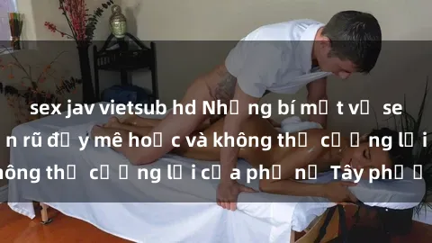sex jav vietsub hd Những bí mật về sex gái Tây: Sự quyến rũ đầy mê hoặc và không thể cưỡng lại của phụ nữ Tây phương