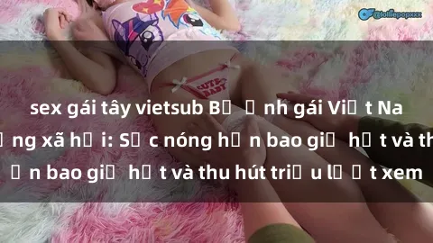 sex gái tây vietsub Bộ ảnh gái Việt Nam nude gây sốt mạng xã hội: Sắc nóng hơn bao giờ hết và thu hút triệu lượt xem