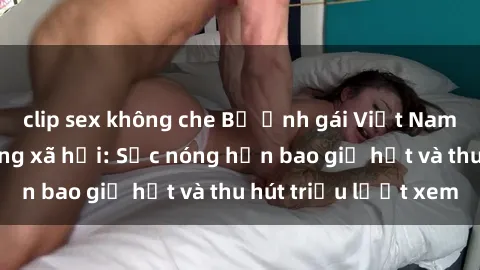clip sex không che Bộ ảnh gái Việt Nam nude gây sốt mạng xã hội: Sắc nóng hơn bao giờ hết và thu hút triệu lượt xem