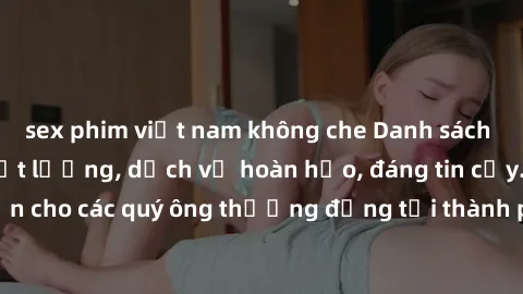 sex phim việt nam không che Danh sách gái call girl vip chất lượng, dịch vụ hoàn hảo, đáng tin cậy. Điều hấp dẫn cho các quý ông thượng đẳng tại thành phố. Hãy nhấc máy và đặt lịch ngay!