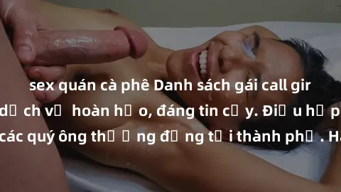 sex quán cà phê Danh sách gái call girl vip chất lượng, dịch vụ hoàn hảo, đáng tin cậy. Điều hấp dẫn cho các quý ông thượng đẳng tại thành phố. Hãy nhấc máy và đặt lịch ngay!
