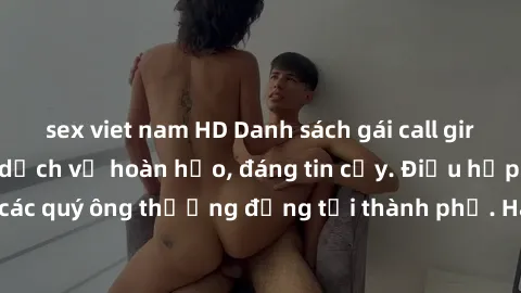 sex viet nam HD Danh sách gái call girl vip chất lượng, dịch vụ hoàn hảo, đáng tin cậy. Điều hấp dẫn cho các quý ông thượng đẳng tại thành phố. Hãy nhấc máy và đặt lịch ngay!