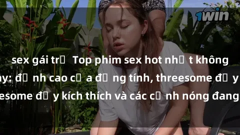sex gái trẻ Top phim sex hot nhất không thể bỏ lỡ năm nay: đỉnh cao của đồng tính, threesome đầy kích thích và các cảnh nóng đang gây sốt!