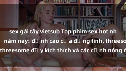 sex gái tây vietsub Top phim sex hot nhất không thể bỏ lỡ năm nay: đỉnh cao của đồng tính, threesome đầy kích thích và các cảnh nóng đang gây sốt!