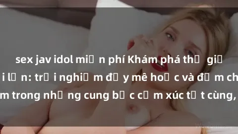 sex jav idol miễn phí Khám phá thế giới mới với sex người lớn: trải nghiệm đầy mê hoặc và đắm chìm trong những cung bậc cảm xúc tột cùng, hứng khởi và cuốn hút.