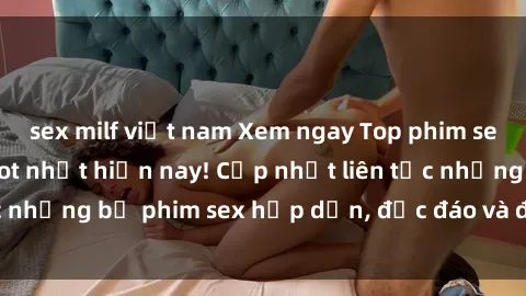 sex milf việt nam Xem ngay Top phim sex mới nhất đang hot nhất hiện nay! Cập nhật liên tục những bộ phim sex hấp dẫn, độc đáo và đầy kích thích.