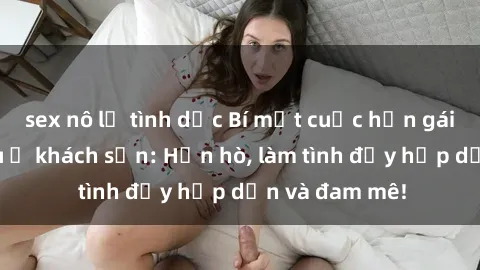 sex nô lệ tình dục Bí mật cuộc hẹn gái Việt lần đầu ở khách sạn: Hẹn hò, làm tình đầy hấp dẫn và đam mê!