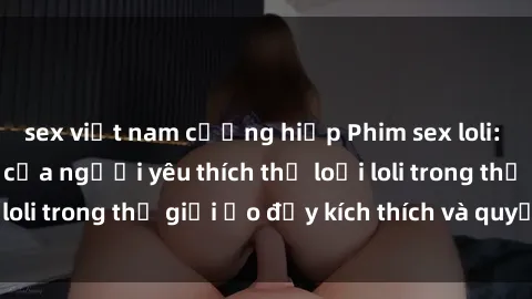 sex việt nam cưỡng hiếp Phim sex loli: thỏa mãn đam mê của người yêu thích thể loại loli trong thế giới ảo đầy kích thích và quyến rũ.