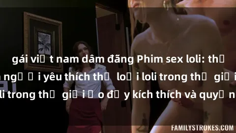 gái việt nam dâm đãng Phim sex loli: thỏa mãn đam mê của người yêu thích thể loại loli trong thế giới ảo đầy kích thích và quyến rũ.
