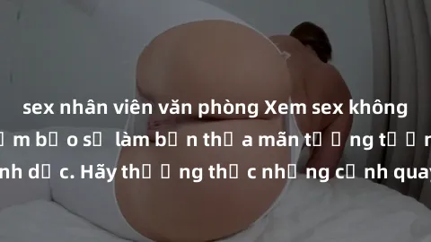 sex nhân viên văn phòng Xem sex không che HD miễn phí đảm bảo sẽ làm bạn thỏa mãn tưởng tượng và nhu cầu tình dục. Hãy thưởng thức những cảnh quay hấp dẫn và mãnh liệt ngay bây giờ!