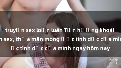 truyện sex loạn luân Tận hưởng khoái cảm với gái xinh sex, thỏa mãn mong ước tình dục của mình ngay hôm nay