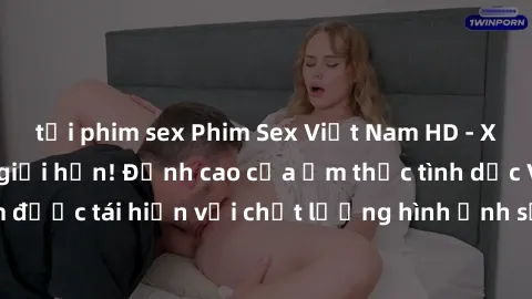 tải phim sex Phim Sex Việt Nam HD - Xem ngay và không giới hạn! Đỉnh cao của ẩm thực tình dục Việt Nam được tái hiện với chất lượng hình ảnh sắc nét. Hãy thưởng thức ngay!