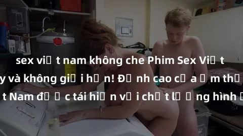sex việt nam không che Phim Sex Việt Nam HD - Xem ngay và không giới hạn! Đỉnh cao của ẩm thực tình dục Việt Nam được tái hiện với chất lượng hình ảnh sắc nét. Hãy thưởng thức ngay!