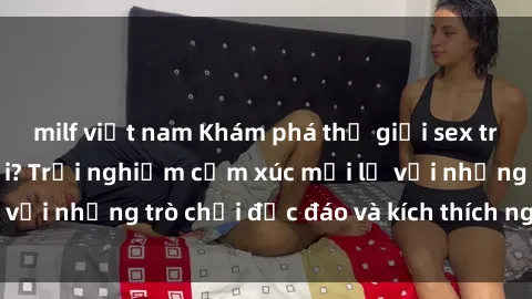 milf việt nam Khám phá thế giới sex trực tuyến: Hơn tuổi? Trải nghiệm cảm xúc mới lạ với những trò chơi độc đáo và kích thích người lớn