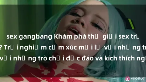 sex gangbang Khám phá thế giới sex trực tuyến: Hơn tuổi? Trải nghiệm cảm xúc mới lạ với những trò chơi độc đáo và kích thích người lớn