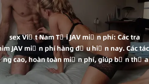 sex Việt Nam Tải JAV miễn phí: Các trang web cung cấp phim JAV miễn phí hàng đầu hiện nay. Các tác phẩm chất lượng cao, hoàn toàn miễn phí, giúp bạn thỏa mãn niềm đam mê mà không tốn kém.