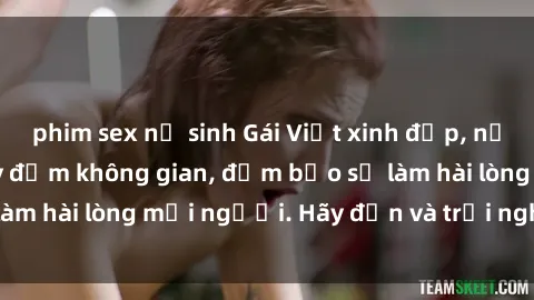 phim sex nữ sinh Gái Việt xinh đẹp, nồng nàn làm tình say đắm không gian, đảm bảo sẽ làm hài lòng mọi người. Hãy đến và trải nghiệm ngay!