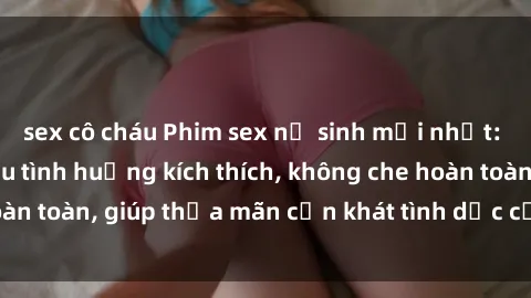 sex cô cháu Phim sex nữ sinh mới nhất: Trải nghiệm nhiều tình huống kích thích, không che hoàn toàn, giúp thỏa mãn cơn khát tình dục của các bạn trẻ