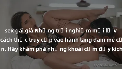 sex gái già Những trải nghiệm mới lạ với sex tập thể và cách thức truy cập vào hành lang đam mê của bạn. Hãy khám phá những khoái cảm đầy kích thích với tập thể hấp dẫn!